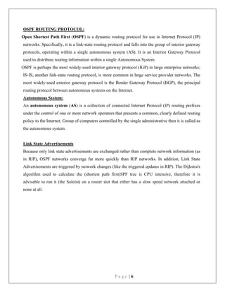 P a g e | 6
OSPF ROUTING PROTOCOL:
Open Shortest Path First (OSPF) is a dynamic routing protocol for use in Internet Protocol (IP)
networks. Specifically, it is a link-state routing protocol and falls into the group of interior gateway
protocols, operating within a single autonomous system (AS). It is an Interior Gateway Protocol
used to distribute routing information within a single Autonomous System.
OSPF is perhaps the most widely-used interior gateway protocol (IGP) in large enterprise networks;
IS-IS, another link-state routing protocol, is more common in large service provider networks. The
most widely-used exterior gateway protocol is the Border Gateway Protocol (BGP), the principal
routing protocol between autonomous systems on the Internet.
Autonomous System:
An autonomous system (AS) is a collection of connected Internet Protocol (IP) routing prefixes
under the control of one or more network operators that presents a common, clearly defined routing
policy to the Internet. Group of computers controlled by the single administrative then it is called as
the autonomous system.
Link State Advertisements
Because only link state advertisements are exchanged rather than complete network information (as
in RIP), OSPF networks converge far more quickly than RIP networks. In addition, Link State
Advertisements are triggered by network changes (like the triggered updates in RIP). The Dijkstra's
algorithm used to calculate the (shortest path first)SPF tree is CPU intensive, therefore it is
advisable to run it (the Soloist) on a router slot that either has a slow speed network attached or
none at all.
 