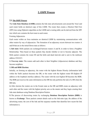 P a g e | 7
2. OSPF Process
2.1 The OSPF Process
The Link State Database (LSDB) contains the link state advertisements sent around the 'Area' and
each router holds an identical copy of this LSDB. The router then creates a Shortest Path First
(SPF) tree using Dijkstra's algorithm on the LSDB and a routing table can be derived from the SPF
tree which now contains the best route to each router.
Forming Adjacencies
Each router within an Area maintains an identical LSDB by maintaining communications with
other routers by way of adjacencies. The formation of an adjacency occurs between two routers A
and B that are in the initial Down state as follows:
1. Init state: Hello packets are exchanged between routers A and B, in order to form a Neighbor
Relationship. Then based on these packets they decide whether or not to become adjacent. The
Hello packet contains the router ID and the hello and dead intervals and is sent to the multicast
address 224.0.0.5.
2. Two-way state: The routers add each other to their Neighbor (Adjacencies) database and they
become neighbors.
3. DR and BDR Election:
Initially, on forming an adjacency, the router with the highest Router Priority (information held
within the 'hello' packet) becomes the DR, or the router with the highest router ID (highest IP
address or the loopback interface address). The router with the next highest ID becomes the BDR.
The BDR just receives the same information as the DR but only performs the task of a DR when the
DR fails.
4. After election the routers are in the Exstart state as the DR and BDR create an adjacency with
each other and the router with the highest priority acts as the master and they begin creating their
link-state databases using Database Description Packets.
5. The process of discovering routes by exchanging Database Description Packets (DBD) is
known as Exchange. These packets contain details such as the link-state type, the address of the
advertising router, the cost of the link and the sequence number that identifies how recent the link
information is.
 