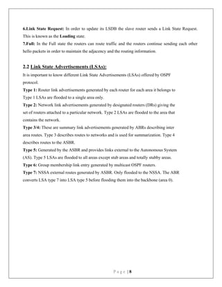 P a g e | 8
6.Link State Request: In order to update its LSDB the slave router sends a Link State Request.
This is known as the Loading state.
7.Full: In the Full state the routers can route traffic and the routers continue sending each other
hello packets in order to maintain the adjacency and the routing information.
2.2 Link State Advertisements (LSAs):
It is important to know different Link State Advertisements (LSAs) offered by OSPF
protocol.
Type 1: Router link advertisements generated by each router for each area it belongs to
Type 1 LSAs are flooded to a single area only.
Type 2: Network link advertisements generated by designated routers (DRs) giving the
set of routers attached to a particular network. Type 2 LSAs are flooded to the area that
contains the network.
Type 3/4: These are summary link advertisements generated by ABRs describing inter
area routes. Type 3 describes routes to networks and is used for summarization. Type 4
describes routes to the ASBR.
Type 5: Generated by the ASBR and provides links external to the Autonomous System
(AS). Type 5 LSAs are flooded to all areas except stub areas and totally stubby areas.
Type 6: Group membership link entry generated by multicast OSPF routers.
Type 7: NSSA external routes generated by ASBR. Only flooded to the NSSA. The ABR
converts LSA type 7 into LSA type 5 before flooding them into the backbone (area 0).
 