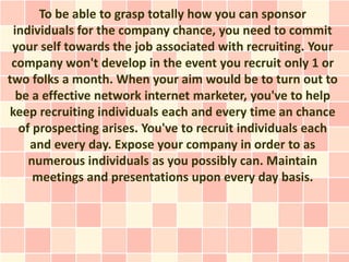 To be able to grasp totally how you can sponsor
 individuals for the company chance, you need to commit
 your self towards the job associated with recruiting. Your
 company won't develop in the event you recruit only 1 or
two folks a month. When your aim would be to turn out to
  be a effective network internet marketer, you've to help
keep recruiting individuals each and every time an chance
  of prospecting arises. You've to recruit individuals each
    and every day. Expose your company in order to as
    numerous individuals as you possibly can. Maintain
     meetings and presentations upon every day basis.
 