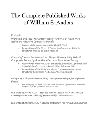 The Complete Published Works
of William S. Anders
Contents:
Vibration and Low Frequency Acoustic Analysis of Piece-wise
Activated Adaptive Composite Panels
• Journal of Composite Materials, Vol. 26, No.1
• Proceedings of the First U.S./Japan Conference on Adaptive
Structures, Nov 13-15 1992, Maui, HI
Control of Sound Radiation From Shape Memory Alloy Hybrid
Composite Panels by Adaptive Alternate Resonance Tuning
• Proceedings of the AIAA 32nd Structures, Structural Dynamics and
Materials Conference; 8-10 April 1991, Baltimore MD
• Proceedings of the 6th International Conference on Adaptive
Structures; September 9-11 1991, Paisely, Scotland
Design of a Shape Memory Alloy Deployment Hinge for Reflector
Facets
• Proceedings of the AIAA 32nd Structures, Structural Dynamics and Materials
Conference; 8-10 April 1991, Baltimore MD
U.S. Patent #4653602A ~ Electric Motor Driven Rack and Pinion
Steering Gear with Take-off from Axially Slideable Nut
U.S. Patent #6920804 B2 ~ Staked Retention for Pinion Ball Bearing
 
