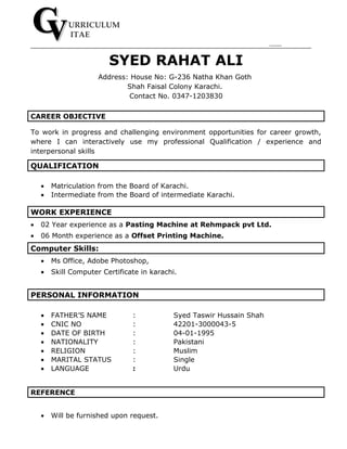 URRICULUM
ITAE
SYED RAHAT ALI
Address: House No: G-236 Natha Khan Goth
Shah Faisal Colony Karachi.
Contact No. 0347-1203830
CAREER OBJECTIVE
To work in progress and challenging environment opportunities for career growth,
where I can interactively use my professional Qualification / experience and
interpersonal skills
QUALIFICATION
• Matriculation from the Board of Karachi.
• Intermediate from the Board of intermediate Karachi.
WORK EXPERIENCE
• 02 Year experience as a Pasting Machine at Rehmpack pvt Ltd.
• 06 Month experience as a Offset Printing Machine.
Computer Skills:
• Ms Office, Adobe Photoshop,
• Skill Computer Certificate in karachi.
PERSONAL INFORMATION
• FATHER’S NAME : Syed Taswir Hussain Shah
• CNIC NO : 42201-3000043-5
• DATE OF BIRTH : 04-01-1995
• NATIONALITY : Pakistani
• RELIGION : Muslim
• MARITAL STATUS : Single
• LANGUAGE : Urdu
REFERENCE
• Will be furnished upon request.
 