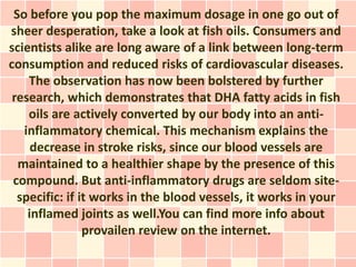 So before you pop the maximum dosage in one go out of
sheer desperation, take a look at fish oils. Consumers and
scientists alike are long aware of a link between long-term
consumption and reduced risks of cardiovascular diseases.
    The observation has now been bolstered by further
 research, which demonstrates that DHA fatty acids in fish
    oils are actively converted by our body into an anti-
   inflammatory chemical. This mechanism explains the
     decrease in stroke risks, since our blood vessels are
  maintained to a healthier shape by the presence of this
 compound. But anti-inflammatory drugs are seldom site-
  specific: if it works in the blood vessels, it works in your
    inflamed joints as well.You can find more info about
                provailen review on the internet.
 