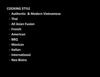 COOKING STYLE
- Authentic & Modern Vietnamese
- Thai
- All Asian Fusion
- French
- American
- BBQ
- Mexican
- Italian
- International
- Neo Bistro
 