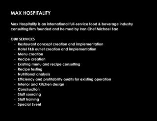 MAX HOSPITALITY
Max Hospitality is an international full-service food & beverage industry
consulting firm founded and helmed by Iron Chef Michael Bao
OUR SERVICES
- Restaurant concept creation and implementation
- Hotel F&B outlet creation and implementation
- Menu creation
- Recipe creation
- Existing menu and recipe consulting
- Recipe testing
- Nutritional analysis
- Efficiency and profitability audits for existing operation
- Interior and Kitchen design
- Construction
- Staff sourcing
- Staff training
- Special Event
 