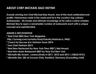 ABOUT CHEF MICHAEL BAO HUYNH
Awards winning Iron Chef Michael Bao Huynh, one of the most celebrated and
prolific Vietnamese chefs in the world and he is the country's top culinary
Ambassador . His innate and intimate knowledge of his native cuisine enables
Michael Bao to open a remarkable number of restaurants each with a unique
concept and sophisticated.
AWARD & RECOGNITION
* Best Chef 2003 New York Magazine
http://nymag.com/nymetro/food/industry/features/n_9462/
* Coach for Bocuse d'or Vietnam Team 2014
* Iron Chef Vietnam 2013
* Best New Restaurant by New York Time 2007 ( Mai House)
* Best New Asian Restaurant 2007 by Time Out New York
* Michelin Bib Award , consecutively in 2011, 2012 and 2013 ( OBAO NYC)
* Michelin Star, Silk at Cocoon Club, Frankfurt, Germany (Consulting chef)
 