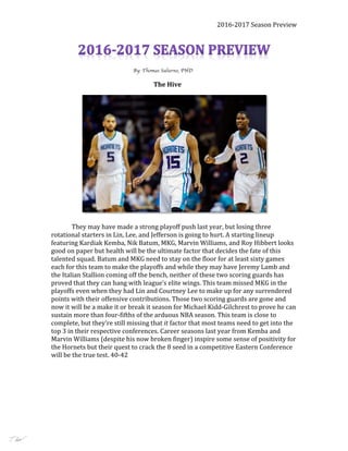 2016-2017	Season	Preview	
	 	 	 	 By: Thomas Salierno, PHD
The	Hive	
																				 	
They	may	have	made	a	strong	playoff	push	last	year,	but	losing	three	
rotational	starters	in	Lin,	Lee,	and	Jefferson	is	going	to	hurt.	A	starting	lineup	
featuring	Kardiak	Kemba,	Nik	Batum,	MKG,	Marvin	Williams,	and	Roy	Hibbert	looks	
good	on	paper	but	health	will	be	the	ultimate	factor	that	decides	the	fate	of	this	
talented	squad.	Batum	and	MKG	need	to	stay	on	the	floor	for	at	least	sixty	games	
each	for	this	team	to	make	the	playoffs	and	while	they	may	have	Jeremy	Lamb	and	
the	Italian	Stallion	coming	off	the	bench,	neither	of	these	two	scoring	guards	has	
proved	that	they	can	hang	with	league’s	elite	wings.	This	team	missed	MKG	in	the	
playoffs	even	when	they	had	Lin	and	Courtney	Lee	to	make	up	for	any	surrendered	
points	with	their	offensive	contributions.	Those	two	scoring	guards	are	gone	and	
now	it	will	be	a	make	it	or	break	it	season	for	Michael	Kidd-Gilchrest	to	prove	he	can	
sustain	more	than	four-fifths	of	the	arduous	NBA	season.	This	team	is	close	to	
complete,	but	they’re	still	missing	that	it	factor	that	most	teams	need	to	get	into	the	
top	3	in	their	respective	conferences.	Career	seasons	last	year	from	Kemba	and	
Marvin	Williams	(despite	his	now	broken	finger)	inspire	some	sense	of	positivity	for	
the	Hornets	but	their	quest	to	crack	the	8	seed	in	a	competitive	Eastern	Conference	
will	be	the	true	test.	40-42	
	
	
	
Tjsalierno@gmail.com
 