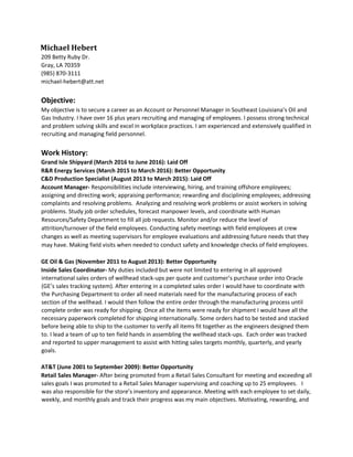 Michael Hebert
209 Betty Ruby Dr.
Gray, LA 70359
(985) 870-3111
michael-hebert@att.net
Objective:
My objective is to secure a career as an Account or Personnel Manager in Southeast Louisiana’s Oil and
Gas Industry. I have over 16 plus years recruiting and managing of employees. I possess strong technical
and problem solving skills and excel in workplace practices. I am experienced and extensively qualified in
recruiting and managing field personnel.
Work History:
Grand Isle Shipyard (March 2016 to June 2016): Laid Off
R&R Energy Services (March 2015 to March 2016): Better Opportunity
C&D Production Specialist (August 2013 to March 2015): Laid Off
Account Manager- Responsibilities include interviewing, hiring, and training offshore employees;
assigning and directing work; appraising performance; rewarding and disciplining employees; addressing
complaints and resolving problems. Analyzing and resolving work problems or assist workers in solving
problems. Study job order schedules, forecast manpower levels, and coordinate with Human
Resources/Safety Department to fill all job requests. Monitor and/or reduce the level of
attrition/turnover of the field employees. Conducting safety meetings with field employees at crew
changes as well as meeting supervisors for employee evaluations and addressing future needs that they
may have. Making field visits when needed to conduct safety and knowledge checks of field employees.
GE Oil & Gas (November 2011 to August 2013): Better Opportunity
Inside Sales Coordinator- My duties included but were not limited to entering in all approved
international sales orders of wellhead stack-ups per quote and customer’s purchase order into Oracle
(GE’s sales tracking system). After entering in a completed sales order I would have to coordinate with
the Purchasing Department to order all need materials need for the manufacturing process of each
section of the wellhead. I would then follow the entire order through the manufacturing process until
complete order was ready for shipping. Once all the items were ready for shipment I would have all the
necessary paperwork completed for shipping internationally. Some orders had to be tested and stacked
before being able to ship to the customer to verify all items fit together as the engineers designed them
to. I lead a team of up to ten field hands in assembling the wellhead stack-ups. Each order was tracked
and reported to upper management to assist with hitting sales targets monthly, quarterly, and yearly
goals.
AT&T (June 2001 to September 2009): Better Opportunity
Retail Sales Manager- After being promoted from a Retail Sales Consultant for meeting and exceeding all
sales goals I was promoted to a Retail Sales Manager supervising and coaching up to 25 employees. I
was also responsible for the store’s inventory and appearance. Meeting with each employee to set daily,
weekly, and monthly goals and track their progress was my main objectives. Motivating, rewarding, and
 