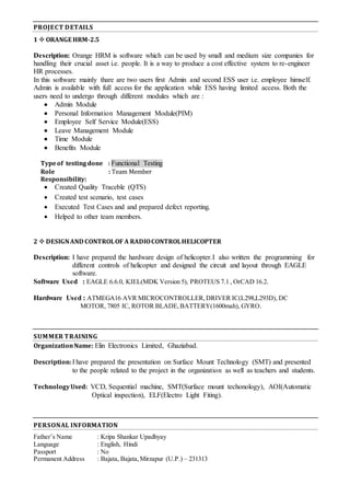 PROJECT DETAILS
1  ORANGE HRM-2.5
Description: Orange HRM is software which can be used by small and medium size companies for
handling their crucial asset i.e. people. It is a way to produce a cost effective system to re-engineer
HR processes.
In this software mainly thare are two users first Admin and second ESS user i.e. employee himself.
Admin is available with full access for the application while ESS having limited access. Both the
users need to undergo through different modules which are :
 Admin Module
 Personal Information Management Module(PIM)
 Employee Self Service Module(ESS)
 Leave Management Module
 Time Module
 Benefits Module
Typeof testing done : Functional Testing
Role : Team Member
Responsibility:
 Created Quality Traceble (QTS)
 Created test scenario, test cases
 Executed Test Cases and and prepared defect reporting.
 Helped to other team members.
2  DESIGNAND CONTROLOF A RADIOCONTROLHELICOPTER
Description: I have prepared the hardware design of helicopter.I also written the programming for
different controls of helicopter and designed the circuit and layout through EAGLE
software.
Software Used : EAGLE 6.6.0, KIEL(MDK Version 5), PROTEUS 7.1 , OrCAD 16.2.
Hardware Used : ATMEGA16 AVR MICROCONTROLLER,DRIVER IC(L298,L293D), DC
MOTOR, 7805 IC, ROTOR BLADE,BATTERY(1600mah), GYRO.
SUMMER TRAINING
OrganizationName: Elin Electronics Limited, Ghaziabad.
Description:I have prepared the presentation on Surface Mount Technology (SMT) and presented
to the people related to the project in the organization as well as teachers and students.
TechnologyUsed: VCD, Sequential machine, SMT(Surface mount techonology), AOI(Automatic
Optical inspection), ELF(Electro Light Fiting).
PERSONAL INFORMATION
Father’s Name : Kripa Shankar Upadhyay
Language : English, Hindi
Passport : No
Permanent Address : Bajata, Bajata,Mirzapur (U.P.) – 231313
 