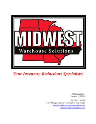 Your Inventory Reductions Specialists!
5030 Cundiff Ct.
Decatur, IL 62526
Ph: 217-875-5776
Sales Manager/Logistics Coordinator: Greg Grimm
ggrimm@midwestwarehousesolutions.com
midwestwarehousesolutions.com
 