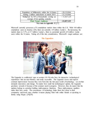 10
Population of Millennials within the 14 States ~20,119,866
Adding 1 million individuals to match 2015 ~21,119,866
Multiplied by 56% of households owning an
average of two gaming consoles
~ 11,827,125
Final Target Audience ~11,827,125
*See note in Appendix E [27]
Microsoft currently possesses a 3% smartphone market share within the U.S. With 164 million
smartphone users in America [28], there are currently 4.9 million Lumia’s. By increasing the
market share to 3.5%, or 5.7 million Lumia’s, there is a potential growth of 6 million Lumia
users within the 14 states. Taking all of this into consideration, Microsoft’s target audience are:
The Upgraders
The Upgrader is a millennial man or woman (18-34) who lives for interactive technological
experiences that are user-friendly and easily accessible. The Upgrader craves and expects
constant improvement because they were born into the fast pace world of technology - an era that
demands innovation and change. No matter how small the technological update, the Upgrader
gravitates towards it because of the constant need to progress. However, they do expect that the
updates belong to a product holding multi-purpose functions. These multi-purpose qualities
make their lives easier. The convenience of technology helps them feel closer to their
community and loved ones, whether it means playing Halo with online friends or speaking to
family using Skype. [29][30]
 
