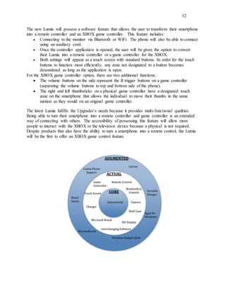 12
The new Lumia will possess a software feature that allows the user to transform their smartphone
into a remote controller and an XBOX game controller. This feature includes:
 Connecting to the monitor via Bluetooth or WiFi. The phone will also be able to connect
using an auxiliary cord.
 Once the controller application is opened, the user will be given the option to convert
their Lumia into a remote controller or a game controller for the XBOX.
 Both settings will appear as a touch screen with standard buttons. In order for the touch
buttons to function most efficiently, any zone not designated to a button becomes
desensitized as long as the application is open.
For the XBOX game controller option, there are two additional functions:
 The volume buttons on the side represent the R trigger buttons on a game controller
(separating the volume buttons to top and bottom side of the phone).
 The right and left thumbsticks on a physical game controller have a designated touch
zone on the smartphone that allows the individual to move their thumbs in the same
motion as they would on an original game controller.
The latest Lumia fulfills the Upgrader’s needs because it provides multi-functional qualities.
Being able to turn their smartphone into a remote controller and game controller is an extended
way of connecting with others. The accessibility of possessing this feature will allow more
people to interact with the XBOX or the television device because a physical is not required.
Despite products that also have the ability to turn a smartphone into a remote control, the Lumia
will be the first to offer an XBOX game control feature.
 