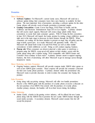 13
Promotion
Direct Marketing
 Software Updates: For Microsoft’s current Lumia users, Microsoft will send out a
software update letting their consumers know that a new function is available for their
phone. The most important form of promotion, providing a software update for the older
Lumia phones will provide word-of-mouth promotion to potential targets.
 Gaming Conventions: Comic Con in San Diego, PAX Prime in Seattle, and the
California and Electronic Entertainment Expo (E3) in Los Angeles. A primary element
that will receive much support, Microsoft will create a large splash within these
conventions to excite their main consumer: gamers. With E3 being the first convention
in June 2015, Microsoft will launch the Lumia product by renting a large exhibition space
right next to the main stage to showcase its latest features through the XBOX. When
consumers are waiting for the latest attendee to present on stage, they all gather near the
stage to hold a good spot. As a result, Microsoft will guarantee traffic. After E3,
Microsoft will attend both Comic Con and PAX Prime (as well as other smaller
conventions) to hold exhibitions as well. Doing so will conduct ongoing business.
 Pop-up ads: When consumers are about to play/end a video game or watch/stop a
program using the XBOX, a pop-up ad will appear on their monitor screen with the
Lumia phone along with a caption saying “Now compatible with XBOX Games and
Consoles! Press continue to learn more!” A primary element meant to support ongoing
business, this form of advertising will allow Microsoft to get its message across through
inexpensive means.
Direct Marketing and Sales Promotion
 Ongoing business support, Microsoft will provide coupons inside XBOX video games as
well as new XBOX game consoles. These coupons will provide the consumer a discount
for their next Lumia phone purchase. A primary element within the promotional mix,
Microsoft wants to provide discounts in order to entice the consumer into buying the
product.
Sales Promotion
 Going along with our pricing strategy, Microsoft will offer two bundle promotions:
Receive a free XBOX game with the purchase of a Lumia phone or receive a discount on
the next purchase of an XBOX One console with the purchase of a Lumia phone.
Another primary element, the bundles will be at their lowest during the holidays.
Online Marketing
 Justine Ezarik, a leader in the gaming review industry, will be offered the new Lumia
phone along with the XBOX One to promote the new Lumia XBOX feature through her
social media accounts. A secondary element, Microsoft cannot assume that she will
accept the proposal.
 