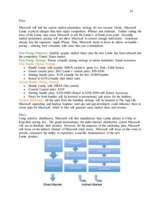14
Price
Microsoft will halt the current market penetration strategy for two reasons. Firstly, Microsoft
Lumia is priced cheaper than their major competition: iPhones and Androids. Further cutting the
price of the Lumia may cause Microsoft to sell the Lumia’s at break-even point. Secondly,
market penetration pricing will not allow Microsoft to convert enough individuals. Americans
already buy the expensive Apple iPhone. Thus, Microsoft needs to focus its efforts on bundle-
pricing – enticing their consumer with more than just a smartphone.
New Pricing Objective: Quickly acquire market share once the new Lumia has been released into
the competitive United States market
New Pricing Strategy: Pursue a bundle pricing strategy to attract immediate brand awareness
First Bundle Pricing Strategy
 Bundle Lumia with popular XBOX exclusive game (i.e. Halo, Fable Series)
 Games current price: $60 | Lumia’s current price: $90-$200
 Starting bundle price: $120 a bundle for the first 10,000 bundles
 Raised to $150 a bundle after initial sales
Second Bundle Pricing Strategy
 Bundle Lumia with XBOX One console
 Console Current price: $349
 Starting bundle price: $320-$400 | Raised to $390-$500 with Kinect Accessory
 Prices for both bundles will be lowered to promotional sale prices for the holidays.
Societal Marketing: All the sales from the bundling strategy will be donated to The App Life.
Microsoft supporting and funding beginner start-ups and app developers could influence them to
create apps for Microsoft, which in turn will generate more market share and revenue.
Place
Using selective distribution, Microsoft will first manufacture their Lumia phones in China to
keep their pricing low. The graph demonstrates the multi-channel distribution system Microsoft
will use to distribute their product. However, for the purposes of this marketing plan, Microsoft
will focus on the indirect channel of Microsoft retail stores. Microsoft will focus on this route to
provide consumers the ability to experience a real-life demonstration of the new
Lumia product.
 