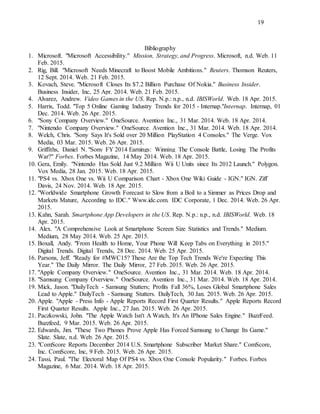 19
Bibliography
1. Microsoft. "Microsoft Accessibility." Mission, Strategy, and Progress. Microsoft, n.d. Web. 11
Feb. 2015.
2. Rig, Bill. "Microsoft Needs Minecraft to Boost Mobile Ambitions." Reuters. Thomson Reuters,
12 Sept. 2014. Web. 21 Feb. 2015.
3. Kovach, Steve. "Microsoft Closes Its $7.2 Billion Purchase Of Nokia." Business Insider.
Business Insider, Inc, 25 Apr. 2014. Web. 21 Feb. 2015.
4. Alvarez, Andrew. Video Games in the US. Rep. N.p.: n.p., n.d. IBISWorld. Web. 18 Apr. 2015.
5. Harris, Todd. "Top 5 Online Gaming Industry Trends for 2015 - Internap."Internap. Internap, 01
Dec. 2014. Web. 26 Apr. 2015.
6. "Sony Company Overview." OneSource. Avention Inc., 31 Mar. 2014. Web. 18 Apr. 2014.
7. "Nintendo Company Overview." OneSource. Avention Inc., 31 Mar. 2014. Web. 18 Apr. 2014.
8. Welch, Chris. "Sony Says It's Sold over 20 Million PlayStation 4 Consoles." The Verge. Vox
Media, 03 Mar. 2015. Web. 26 Apr. 2015.
9. Griffiths, Daniel N. "Sony FY 2014 Earnings: Winning The Console Battle, Losing The Profits
War?" Forbes. Forbes Magazine, 14 May 2014. Web. 18 Apr. 2015.
10. Gera, Emily. "Nintendo Has Sold Just 9.2 Million Wii U Units since Its 2012 Launch." Polygon.
Vox Media, 28 Jan. 2015. Web. 18 Apr. 2015.
11. "PS4 vs. Xbox One vs. Wii U Comparison Chart - Xbox One Wiki Guide - IGN." IGN. Ziff
Davis, 24 Nov. 2014. Web. 18 Apr. 2015.
12. "Worldwide Smartphone Growth Forecast to Slow from a Boil to a Simmer as Prices Drop and
Markets Mature, According to IDC." Www.idc.com. IDC Corporate, 1 Dec. 2014. Web. 26 Apr.
2015.
13. Kahn, Sarah. Smartphone App Developers in the US. Rep. N.p.: n.p., n.d. IBISWorld. Web. 18
Apr. 2015.
14. Alex. "A Comprehensive Look at Smartphone Screen Size Statistics and Trends." Medium.
Medium, 28 May 2014. Web. 25 Apr. 2015.
15. Boxall, Andy. "From Health to Home, Your Phone Will Keep Tabs on Everything in 2015."
Digital Trends. Digital Trends, 28 Dec. 2014. Web. 25 Apr. 2015.
16. Parsons, Jeff. "Ready for #MWC15? These Are the Top Tech Trends We're Expecting This
Year." The Daily Mirror. The Daily Mirror, 27 Feb. 2015. Web. 26 Apr. 2015.
17. "Apple Company Overview." OneSource. Avention Inc., 31 Mar. 2014. Web. 18 Apr. 2014.
18. "Samsung Company Overview." OneSource. Avention Inc., 31 Mar. 2014. Web. 18 Apr. 2014.
19. Mick, Jason. "DailyTech - Samsung Stutters; Profits Fall 36%, Loses Global Smartphone Sales
Lead to Apple." DailyTech - Samsung Stutters. DailyTech, 30 Jan. 2015. Web. 26 Apr. 2015.
20. Apple. "Apple - Press Info - Apple Reports Record First Quarter Results." Apple Reports Record
First Quarter Results. Apple Inc., 27 Jan. 2015. Web. 26 Apr. 2015.
21. Paczkowski, John. "The Apple Watch Isn't A Watch, It's An IPhone Sales Engine." BuzzFeed.
Buzzfeed, 9 Mar. 2015. Web. 26 Apr. 2015.
22. Edwards, Jim. "These Two Phones Prove Apple Has Forced Samsung to Change Its Game."
Slate. Slate, n.d. Web. 26 Apr. 2015.
23. "ComScore Reports December 2014 U.S. Smartphone Subscriber Market Share." ComScore,
Inc. ComScore, Inc, 9 Feb. 2015. Web. 26 Apr. 2015.
24. Tassi, Paul. "The Electoral Map Of PS4 vs. Xbox One Console Popularity." Forbes. Forbes
Magazine, 6 Mar. 2014. Web. 18 Apr. 2015.
 