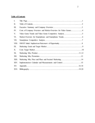 2
Table of Contents
I. Title Page……………………………………………………………………………..1
II. Table of Contents…………………………………………………………….....…….2
III. Executive Summary and Company Overview………………………………………..3
IV. Cont. of Company Overview and Market Overview for Video Games……………....4
V. Video Game Trends and Video Game Competitive Analysis………………………...5
VI. Market Overview for Smartphones and Smartphone Trends…………………………6
VII. Smartphone Competitive Analysis……………………………………………………7
VIII. SWOT/ Initial Implications/Statement of Opportunity……………………………….8
IX. Marketing Goals and Target Market………………………………………………….9
X. Cont. Target Market………………………………………………………………….10
XI. Marketing Mix, Product………………………………………………………….11-12
XII. Marketing Mix, Promotion…………………………………………………………..13
XIII. Marketing Mix, Price and Place and Societal Marketing……………………............14
XIV. Implementation Calender and Measurements and Control………………………….15
XV. Appendix…………………………………………………………………………16-18
XVI. Bibliography……………………………………………………………………...19-20
 