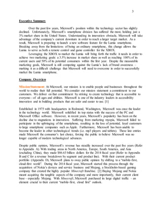 3
Executive Summary
Over the past few years, Microsoft’s position within the technology sector has slightly
declined. Unfortunately, Microsoft’s smartphone division has suffered the most, holding just a
3% market share in the United States. Understanding its innovation obstacle, Microsoft will take
advantage of the company’s current downturn in order to reach a larger target market. As a
result, Microsoft is preparing to launch a new software feature for the Lumia smartphone.
Breaking away from the limitations of being an ordinary smartphone, this change allows the
Lumia to serve as both a remote control and game controller for the XBOX.
Leveraging the XBOX to market the Lumia will bring forth the traffic it needs in order to
achieve two marketing goals: a 3.5% increase in market share as well as reaching 100% of its
current users and 50% of its potential consumers within the first year. Despite the measurable
marketing goals, Microsoft is still competing against the Lumia’s lack of brand awareness –
marking it as a difficult challenge that Microsoft will need to overcome in order to successfully
market the Lumia smartphone.
Company Overview
MissionStatement: At Microsoft, our mission is to enable people and businesses throughout the
world to realize their full potential. We consider our mission statement a commitment to our
customers. We deliver on that commitment by striving to create technology that is accessible to
everyone—of all ages and abilities. Microsoft is one of the industry leaders in accessibility
innovation and in building products that are safer and easier to use. [1]
Established in 1975 with headquarters in Redmond, Washington, Microsoft was once the leader
in the technology world. Microsoft solidified its top status with the success of the PC and
Microsoft Office software. However, in recent years, Microsoft’s popularity has been on the
decline due to stagnations in innovation. Suffering from marketing myopia, Microsoft failed to
participate in the upbringing of the smartphone, resulting in the loss of potential, loyal customers
to large smartphone companies such as Apple. Furthermore, Microsoft has been unable to
become the leader in other technological trends (i.e. mp3 players and tablets). These late entries
made Microsoft the consumer’s last choice, forcing the public to believe Microsoft was no
longer capable of modern technological advances.
Despite public opinion, Microsoft’s revenue has steadily increased over the past five years (Refer
to Appendix A). With trading areas in North America, Europe, South America, and Asia
(excluding China), they made $86.63 billion dollars for the 2014 fiscal year (Refer to Appendix
B and C for a revenue breakdown by segment and product line). With their current product
portfolio (Appendix D), Microsoft plans to sway public opinion by shifting to a “mobile-first,
cloud-first world”. During the 2014 fiscal year, Microsoft started this process through the
acquisition of Nokia’s devices and service business and Mojang, a Stockholm-based gaming
company that created the highly popular Minecraft franchise. [2] Buying Mojang and Nokia
meant acquiring the tangible aspects of the company and more importantly, their current client
base – especially Mojang. With Minecraft, Microsoft purchased its large digital traffic – an
element crucial to their current “mobile-first, cloud first” outlook.
 