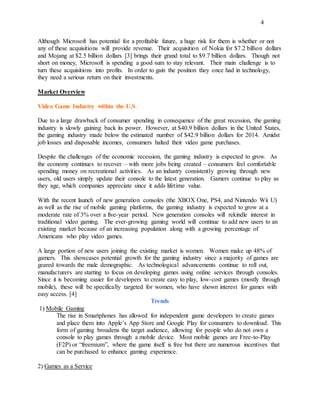 4
Although Microsoft has potential for a profitable future, a huge risk for them is whether or not
any of these acquisitions will provide revenue. Their acquisition of Nokia for $7.2 billion dollars
and Mojang at $2.5 billion dollars [3] brings their grand total to $9.7 billion dollars. Though not
short on money, Microsoft is spending a good sum to stay relevant. Their main challenge is to
turn these acquisitions into profits. In order to gain the position they once had in technology,
they need a serious return on their investments.
Market Overview
Video Game Industry within the U.S.
Due to a large drawback of consumer spending in consequence of the great recession, the gaming
industry is slowly gaining back its power. However, at $40.9 billion dollars in the United States,
the gaming industry made below the estimated number of $42.9 billion dollars for 2014. Amidst
job losses and disposable incomes, consumers halted their video game purchases.
Despite the challenges of the economic recession, the gaming industry is expected to grow. As
the economy continues to recover – with more jobs being created – consumers feel comfortable
spending money on recreational activities. As an industry consistently growing through new
users, old users simply update their console to the latest generation. Gamers continue to play as
they age, which companies appreciate since it adds lifetime value.
With the recent launch of new generation consoles (the XBOX One, PS4, and Nintendo Wii U)
as well as the rise of mobile gaming platforms, the gaming industry is expected to grow at a
moderate rate of 3% over a five-year period. New generation consoles will rekindle interest in
traditional video gaming. The ever-growing gaming world will continue to add new users to an
existing market because of an increasing population along with a growing percentage of
Americans who play video games.
A large portion of new users joining the existing market is women. Women make up 48% of
gamers. This showcases potential growth for the gaming industry since a majority of games are
geared towards the male demographic. As technological advancements continue to roll out,
manufacturers are starting to focus on developing games using online services through consoles.
Since it is becoming easier for developers to create easy to play, low-cost games (mostly through
mobile), these will be specifically targeted for women, who have shown interest for games with
easy access. [4]
Trends
1) Mobile Gaming
The rise in Smartphones has allowed for independent game developers to create games
and place them into Apple’s App Store and Google Play for consumers to download. This
form of gaming broadens the target audience, allowing for people who do not own a
console to play games through a mobile device. Most mobile games are Free-to-Play
(F2P) or “freemium”, where the game itself is free but there are numerous incentives that
can be purchased to enhance gaming experience.
2) Games as a Service
 