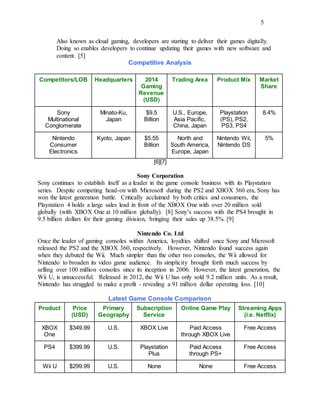 5
Also known as cloud gaming, developers are starting to deliver their games digitally.
Doing so enables developers to continue updating their games with new software and
content. [5]
Competitive Analysis
Competitors/LOB Headquarters 2014
Gaming
Revenue
(USD)
Trading Area Product Mix Market
Share
Sony
Multinational
Conglomerate
Minato-Ku,
Japan
$9.5
Billion
U.S., Europe,
Asia Pacific,
China, Japan
Playstation
(PS), PS2,
PS3, PS4
8.4%
Nintendo
Consumer
Electronics
Kyoto, Japan $5.55
Billion
North and
South America,
Europe, Japan
Nintendo Wii,
Nintendo DS
5%
[6][7]
Sony Corporation
Sony continues to establish itself as a leader in the game console business with its Playstation
series. Despite competing head-on with Microsoft during the PS2 and XBOX 360 era, Sony has
won the latest generation battle. Critically acclaimed by both critics and consumers, the
Playstation 4 holds a large sales lead in front of the XBOX One with over 20 million sold
globally (with XBOX One at 10 million globally). [8] Sony’s success with the PS4 brought in
9.5 billion dollars for their gaming division, bringing their sales up 38.5%. [9]
Nintendo Co. Ltd
Once the leader of gaming consoles within America, loyalties shifted once Sony and Microsoft
released the PS2 and the XBOX 360, respectively. However, Nintendo found success again
when they debuted the Wii. Much simpler than the other two consoles, the Wii allowed for
Nintendo to broaden its video game audience. Its simplicity brought forth much success by
selling over 100 million consoles since its inception in 2006. However, the latest generation, the
Wii U, is unsuccessful. Released in 2012, the Wii U has only sold 9.2 million units. As a result,
Nintendo has struggled to make a profit - revealing a 91 million dollar operating loss. [10]
Latest Game Console Comparison
Product Price
(USD)
Primary
Geography
Subscription
Service
Online Game Play Streaming Apps
(i.e. Netflix)
XBOX
One
$349.99 U.S. XBOX Live Paid Access
through XBOX Live
Free Access
PS4 $399.99 U.S. Playstation
Plus
Paid Access
through PS+
Free Access
Wii U $299.99 U.S. None None Free Access
 