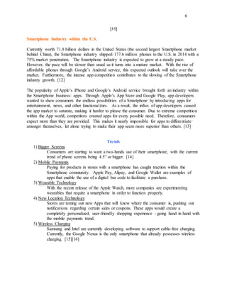 6
[11]
Smartphone Industry within the U.S.
Currently worth 71.8 billion dollars in the United States (the second largest Smartphone market
behind China), the Smartphone industry shipped 177.6 million phones to the U.S. in 2014 with a
75% market penetration. The Smartphone industry is expected to grow at a steady pace.
However, the pace will be slower than usual as it turns into a mature market. With the rise of
affordable phones through Google’s Android service, this expected outlook will take over the
market. Furthermore, the intense app competition contributes to the slowing of the Smartphone
industry growth. [12]
The popularity of Apple’s iPhone and Google’s Android service brought forth an industry within
the Smartphone business: apps. Through Apple’s App Store and Google Play, app developers
wanted to show consumers the endless possibilities of a Smartphone by introducing apps for
entertainment, news, and other functionalities. As a result, the influx of app developers caused
the app market to saturate, making it harder to please the consumer. Due to extreme competition
within the App world, competitors created apps for every possible need. Therefore, consumers
expect more than they are provided. This makes it nearly impossible for apps to differentiate
amongst themselves, let alone trying to make their app seem more superior than others. [13]
Trends
1) Bigger Screens
Consumers are starting to want a two-hands use of their smartphone, with the current
trend of phone screens being 4.5” or bigger. [14]
2) Mobile Payments
Paying for products in stores with a smartphone has caught traction within the
Smartphone community. Apple Pay, Alipay, and Google Wallet are examples of
apps that enable the use of a digital bar code to facilitate a purchase.
3) Wearable Technology
With the recent release of the Apple Watch, more companies are experimenting
wearables that require a smartphone in order to function properly.
4) New Location Technology
Stores are testing out new Apps that will know where the consumer is, pushing out
notifications regarding certain sales or coupons. These apps would create a
completely personalized, user-friendly shopping experience - going hand in hand with
the mobile payments trend.
5) Wireless Charging
Samsung and Intel are currently developing software to support cable-free charging.
Currently, the Google Nexus is the only smartphone that already possesses wireless
charging. [15][16]
 