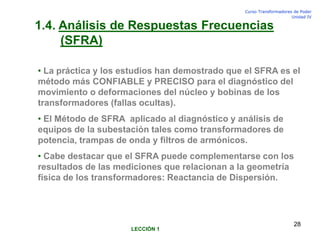 Curso Transformadores de Poder
Unidad IV
28
1.4. Análisis de Respuestas Frecuencias
(SFRA)
• La práctica y los estudios han demostrado que el SFRA es el
método más CONFIABLE y PRECISO para el diagnóstico del
movimiento o deformaciones del núcleo y bobinas de los
transformadores (fallas ocultas).
• El Método de SFRA aplicado al diagnóstico y análisis de
equipos de la subestación tales como transformadores de
potencia, trampas de onda y filtros de armónicos.
• Cabe destacar que el SFRA puede complementarse con los
resultados de las mediciones que relacionan a la geometría
física de los transformadores: Reactancia de Dispersión.
LECCIÓN 1
 