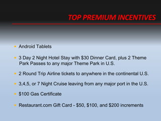 ? Android Tablets
? 3 Day 2 Night Hotel Stay with $30 Dinner Card, plus 2 Theme
Park Passes to any major Theme Park in U.S.
? 2 Round Trip Airline tickets to anywhere in the continental U.S.
? 3,4,5, or 7 Night Cruise leaving from any major port in the U.S.
? $100 Gas Certificate
? Restaurant.com Gift Card - $50, $100, and $200 increments
TOP PREMIUM INCENTIVES
 