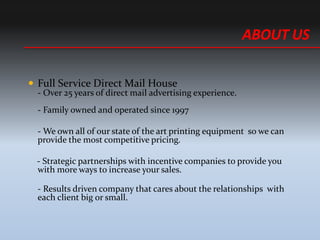 ? Full Service Direct Mail House
- Over 25 years of direct mail advertising experience.
- Family owned and operated since 1997
- We own all of our state of the art printing equipment so we can
provide the most competitive pricing.
- Strategic partnerships with incentive companies to provide you
with more ways to increase your sales.
- Results driven company that cares about the relationships with
each client big or small.
ABOUT US
 