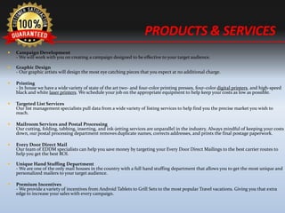 ? Campaign Development
- We will work with you on creating a campaign designed to be effective to your target audience.
? Graphic Design
- Our graphic artists will design the most eye catching pieces that you expect at no additional charge.
? Printing
- In house we have a wide variety of state of the art two- and four-color printing presses, four-color digital printers, and high-speed
black and white laser printers. We schedule your job on the appropriate equipment to help keep your costs as low as possible.
? Targeted List Services
Our list management specialists pull data from a wide variety of listing services to help find you the precise market you wish to
reach.
? Mailroom Services and Postal Processing
Our cutting, folding, tabbing, inserting, and ink-jetting services are unparallel in the industry. Always mindful of keeping your costs
down, our postal processing department removes duplicate names, corrects addresses, and prints the final postage paperwork.
? Every Door Direct Mail
Our team of EDDM specialists can help you save money by targeting your Every Door Direct Mailings to the best carrier routes to
help you get the best ROI.
? Unique Hand Stuffing Department
- We are one of the only mail houses in the country with a full hand stuffing department that allows you to get the most unique and
personalized mailers to your target audience.
? Premium Incentives
- We provide a variety of incentives from Android Tablets to Grill Sets to the most popular Travel vacations. Giving you that extra
edge to increase your sales with every campaign.
PRODUCTS & SERVICES
 