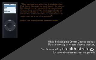 “They may have been when they first introduced the
iPod. Clearly this caught the music industry by surprise.
But today all eyes are on Apple all the time. Although
they may know some things about product design and
customer needs that are not apparent to competitors
outside their traditional markets. So a stealth move by
Apple would not be out of the question.”
Michael H. Zack, Business professor at Northwestern University
While Philadelphia Cream Cheese enjoys
Near monopoly at cream cheese market,
Got threatened by stealth strategy
By natural cheese market on growth
 