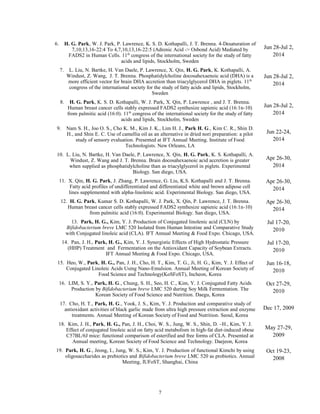 6. H. G. Park, W. J. Park, P. Lawrence, K. S. D. Kothapalli, J. T. Brenna. 4-Desaturation of
7,10,13,16-22:4 To 4,7,10,13,16-22:5 (Adrenic Acid -> Osbond Acid) Mediated by
FADS2 in Human Cells. 11th
congress of the international society for the study of fatty
acids and lipids, Stockholm, Sweden
Jun 28-Jul 2,
2014
7. L. Liu, N. Bartke, H. Van Daele, P. Lawrence, X. Qin, H. G. Park, K. Kothapalli, A.
Windust, Z. Wang, J. T. Brenna. Phosphatidylcholine docosahexaenoic acid (DHA) is a
more efficient vector for brain DHA accretion than triacylglycerol DHA in piglets. 11th
congress of the international society for the study of fatty acids and lipids, Stockholm,
Sweden
Jun 28-Jul 2,
2014
8. H. G. Park, K. S. D. Kothapalli, W. J. Park, X. Qin, P. Lawrence , and J. T. Brenna.
Human breast cancer cells stably expressed FADS2 synthesize sapienic acid (16:1n-10)
from palmitic acid (16:0). 11th
congress of the international society for the study of fatty
acids and lipids, Stockholm, Sweden
Jun 28-Jul 2,
2014
9. Nam S. H., Joo O. S., Cho K. M., Kim J. K., Lim H. J., Park H. G., Kim C. R., Shin D.
H., and Shin E. C. Use of camellia oil as an alternative in dried nori preparation: a pilot
study of sensory evaluation. Presented at IFT Annual Meeting. Institute of Food
Technologists. New Orleans, LA
Jun 22-24,
2014
10. L. Liu, N. Bartke, H. Van Daele, P. Lawrence, X. Qin, H. G. Park, K. S. Kothapalli, A.
Windust, Z. Wang and J. T. Brenna. Brain docosahexaenoic acid accretion is greater
when supplied as phosphatidylcholine than as triacylglycerol in piglets. Experimental
Biology. San diego, USA.
Apr 26-30,
2014
11. X. Qin, H. G. Park, J. Zhang, P. Lawrence, G. Liu, K.S. Kothapalli and J. T. Brenna.
Fatty acid profiles of undifferentiated and differentiated white and brown adipose cell
lines supplemented with alpha-linolenic acid. Experimental Biology. San diego, USA.
Apr 26-30,
2014
12. H. G. Park, Kumar S. D. Kothapalli, W. J. Park, X. Qin, P. Lawrence, J. T. Brenna.
Human breast cancer cells stably expressed FADS2 synthesize sapienic acid (16:1n-10)
from palmitic acid (16:0). Experimental Biology. San diego, USA.
Apr 26-30,
2014
13. Park, H. G., Kim, Y. J. Production of Conjugated linolenic acid (CLN) by
Bifidobacterium breve LMC 520 Isolated from Human Intestine and Comparative Study
with Conjugated linoleic acid (CLA). IFT Annual Meeting & Food Expo. Chicago, USA.
Jul 17-20,
2010
14. Pan, J. H., Park, H. G., Kim, Y. J. Synergistic Effects of High Hydrostatic Pressure
(HHP) Treatment and Fermentation on the Antioxidant Capacity of Soybean Extracts.
IFT Annual Meeting & Food Expo. Chicago, USA.
Jul 17-20,
2010
15. Heo, W., Park, H. G., Pan, J. H., Cho, H. T., Kim, T. G., Ji, H. G., Kim, Y. J. Effect of
Conjugated Linoleic Acids Using Nano-Emulsion. Annual Meeting of Korean Society of
Food Science and Technology(KoSFoST), Incheon, Korea
Jun 16-18,
2010
16. LIM, S. Y., Park, H. G., Chung, S. H., Seo, H. C., Kim, Y. J. Conjugated Fatty Acids
Production by Bifidobacterium breve LMC 520 during Soy Milk Fermentation. The
Korean Society of Food Science and Nutrition. Daegu, Korea
Oct 27-29,
2010
17. Cho, H. T., Park, H. G., Yook, J. S., Kim, Y. J. Production and comparative study of
antioxidant activities of black garlic made from ultra high pressure extraction and enzyme
treatments. Annual Meeting of Korean Society of Food and Nutrition. Seoul, Korea
Dec 17, 2009
18. Kim, J. H., Park, H. G., Pan, J. H., Choi, W. S., Jung, W. S., Shin, D. –H., Kim, Y. J.
Effect of conjugated linoleic acid on fatty acid metabolism in high-fat diet-induced obese
C57BL/6J mice: functional comparison of esterified and free forms of CLA. Presented at
Annual meeting, Korean Society of Food Science and Technology. Daejeon, Korea
May 27-29,
2009
19. Park, H. G., Jeong, I., Jung, W. S., Kim, Y. J. Production of functional Kimchi by using
oligosaccharides as prebiotics and Bifidobacterium breve LMC 520 as probiotics. Annual
Meeting, IUFoST, Shanghai, China
Oct 19-23,
2008
7
 