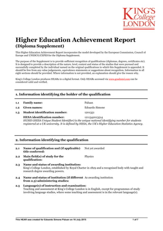 Higher Education Achievement Report
(Diploma Supplement)
This Higher Education Achievement Report incorporates the model developed by the European Commission, Council of
Europe and UNESCO/CEPES for the Diploma Supplement.
The purpose of the Supplement is to provide sufficient recognition of qualifications (diplomas, degrees, certificates etc).
It is designed to provide a description of the nature, level, context and status of the studies that were pursued and
successfully completed by the individual named on the original qualifications to which this Supplement is appended. It
should be free from any value judgements, equivalence statements or suggestions about recognition. Information in all
eight sections should be provided. Where information is not provided, an explanation should give the reason why.
King's College London produces HEARs in a digital format. Only HEARs accessed via www.gradintel.com can be
considered valid and verified.
1. Information identifying the holder of the qualification
1.1 Family name: Paluan
1.2 Given names: Edoardo Simone
1.3 Student identification number: 1201351
HESA identification number: 1211342013514
HUSID (HESA Unique Student Identifier) is the unique national identifying number for students
registered at a UK university. It is defined by HESA, the UK's Higher Education Statistics Agency.
2. Information identifying the qualification
2.1 Name of qualification and (if applicable)
title conferred:
Not yet awarded
2.2 Main field(s) of study for the
qualification:
Physics
2.3 Name and status of awarding institution:
King's College London, established by Royal Charter in 1829 and a recognised body with taught and
research degree awarding powers.
2.4 Name and status of institution (if different
from 2.3) administering studies:
As awarding institution
2.5 Language(s) of instruction and examination:
Teaching and assessment at King’s College London is in English, except for programmes of study
involving language studies, where some teaching and assessment is in the relevant language(s).
This HEAR was created for Edoardo Simone Paluan on 16 July 2015 1 of 7
 