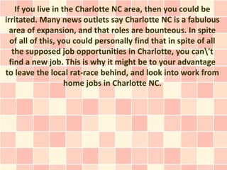If you live in the Charlotte NC area, then you could be
irritated. Many news outlets say Charlotte NC is a fabulous
  area of expansion, and that roles are bounteous. In spite
  of all of this, you could personally find that in spite of all
   the supposed job opportunities in Charlotte, you can't
  find a new job. This is why it might be to your advantage
to leave the local rat-race behind, and look into work from
                    home jobs in Charlotte NC.
 