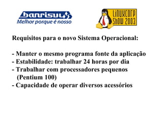 Requisitos para o novo Sistema Operacional:
- Manter o mesmo programa fonte da aplicação
- Estabilidade: trabalhar 24 horas por dia
- Trabalhar com processadores pequenos
(Pentium 100)
- Capacidade de operar diversos acessórios
 