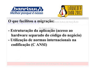 O que facilitou a migração:
- Estruturação da aplicação (acesso ao
hardware separado do código do negócio)
- Utilização de normas internacionais na
codificação (C ANSI)
 