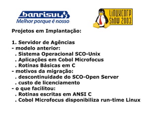 Projetos em Implantação:
1. Servidor de Agências
- modelo anterior:
. Sistema Operacional SCO-Unix
. Aplicações em Cobol Microfocus
. Rotinas Básicas em C
- motivos da migração:
. descontinuidade do SCO-Open Server
. custo de licenciamento
- o que facilitou:
. Rotinas escritas em ANSI C
. Cobol Microfocus disponibiliza run-time Linux
 