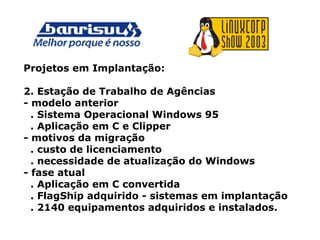 Projetos em Implantação:
2. Estação de Trabalho de Agências
- modelo anterior
. Sistema Operacional Windows 95
. Aplicação em C e Clipper
- motivos da migração
. custo de licenciamento
. necessidade de atualização do Windows
- fase atual
. Aplicação em C convertida
. FlagShip adquirido - sistemas em implantação
. 2140 equipamentos adquiridos e instalados.
 