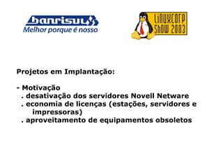 Projetos em Implantação:
- Motivação
. desativação dos servidores Novell Netware
. economia de licenças (estações, servidores e
impressoras)
. aproveitamento de equipamentos obsoletos
 