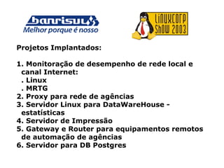 Projetos Implantados:
1. Monitoração de desempenho de rede local e
canal Internet:
. Linux
. MRTG
2. Proxy para rede de agências
3. Servidor Linux para DataWareHouse -
estatísticas
4. Servidor de Impressão
5. Gateway e Router para equipamentos remotos
de automação de agências
6. Servidor para DB Postgres
 