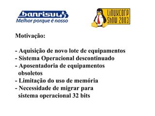 Motivação:
- Aquisição de novo lote de equipamentos
- Sistema Operacional descontinuado
- Aposentadoria de equipamentos
obsoletos
- Limitação do uso de memória
- Necessidade de migrar para
sistema operacional 32 bits
 