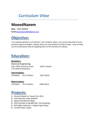 Curriculum Vitae
MoeedNaeem
Mob: 0304-3680858
Email:moeednaeem807@gmail.com
Objective:
I am seeking a position as an internee in the company where I can use my education to learn
practical aspects of modern industry which are associated to my field of study. I want to make
use of my theoretical skills for applying them on the machines of industry.
Education:
Bachelors:
Electrical Engineering
From HITEC University Taxila (2012 To Date)
2.75 CGPA (5 Semesters)
Intermediate:
74% Marks B.I.S.E Multan (2011-2012)
Matriculation
77% Marks B.I.S.E Multan (2009-2011)
Projects:
1. Research Report on Toyota Prius 2014.
2. Low frequency Audio Amplifier
3. Speed Controlled DC Motor
4. GPA Calculator Using MATLAB + GUI Designing.
5. BCD Adder-Subtractor in Digital Logic Design.
6. Variable Power Supply.
 