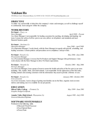Yukhun Ho
594 Obrien Court. Mountain House, Ca 95391  Tel: 510.331.1073 yukhunh@yahoo.com
_________________________________________________________________________________________
OBJECTIVE
To utilize my current skills to help drive the company’s vision and strategies, as well to challenge myself
to continuously learn and grow within the company.
WORK HISTORY
Pet Smart – Tracy, ca
Store Manager April 2009 – Present
As a Store Manager,I am responsible for leading associates by coaching, developing and inspiring my
team. I ensure the safety of all live pets in our care,deliver on all policies and standards and meet
financial business goals.
Pet Smart – Stockton, Ca
Operation Manager June 2006 – April 2009
As a Operation Manager, I work closely with the Store Manager in regards with payroll, scheduling, and
leading associates. I ensure policies and procedures are in compliance and up to date.
Pet Smart - Newark, Ca May 2004 - June 2006
Presentation Manager
As a Presentation Manager, I oversee the Pet Products and Support Manager Jobs performance. I also
work closely with the Store Manager to drive Pet Smart expectations.
Pet Smart – Newark, Ca October 2003 – May 2004
Pet Care Manager
As a Pet Care Manager,I run a group of team to ensure the health and safety of the live pets in our store
including; fish, reptiles, birds, and small animals. I am responsible for the appearance of the fish tanks,
feeding animals and assisting customers with the information they need to provide a lifetime of care.
Pet Smart - Newark, Ca January 2002 –October 2003
Core Associate
As a Core Associate, I am in charge of getting merchandise out on the floor, organize stock on store
shelves and making sure it is available for our pet parents.
EDUCATION
Silicon Valley College - Fremont, Ca May 1999 – June 2001
Graphic Design Certificate
Amador Valley High School - Pleasanton, Ca August 1995 - July 1999
General Education Diploma
SOFTWARE/SYSTEMSKILLS
Proficient in the following skills:
 Microsoft Word Processor
 Excel Spread Sheet
 Power Point
 
