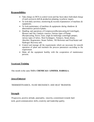 Responsibilities
 Take charge on DCS in control room and has been taken Individual charge
of each section in shift & production planning to achieve targets.
 To look daily activities, monitoring & records of parameters of machines &
equipments.
 To look maintenance of machines & equipments during shutdown &
abnormalities period of plants.
 Handling and operations of Compressors(Reciprocating & Centrifugal),
Blowers and Fan, Catalytic reactors, Various types of Pumps
(Reciprocating, Screw, Gear, single & multistage centrifugal pumps),
various types of valves, Heat Exchangers, Furnaces, Steam drums,
Absorber, Regenerator, Steam Turbine, NG Reformer and Fired heater and
Hydrogen Recovery unit.
 Control and manage all the requirements which are necessary for smooth
operation of plant and maintain the process parameters according to the
requirement.
 Make all the equipment healthy with the cooperation of maintenance
persons.
Vocational Training
One month in the same TATA CHEMICALS LIMITED, BABRALA.
Area of interest
THERMODYNAMICS, FLUID MECHANICS AND HEAT TRANSFER.
Strength
Progressive, positive attitude, punctuality, sincerity, commitment towards hard
work, good communication skills, creativity and leadership quality.
 