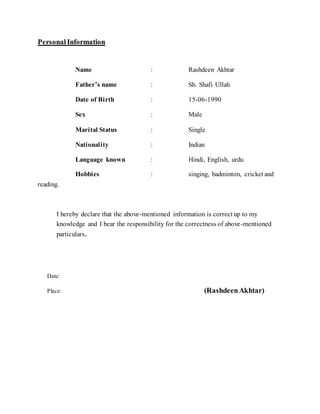PersonalInformation
Name : Rashdeen Akhtar
Father’s name : Sh. Shafi Ullah
Date of Birth : 15-06-1990
Sex : Male
Marital Status : Single
Nationality : Indian
Language known : Hindi, English, urdu
Hobbies : singing, badminton, cricket and
reading.
I hereby declare that the above-mentioned information is correct up to my
knowledge and I bear the responsibility for the correctness of above-mentioned
particulars.
Date:
Place: (RashdeenAkhtar)
 