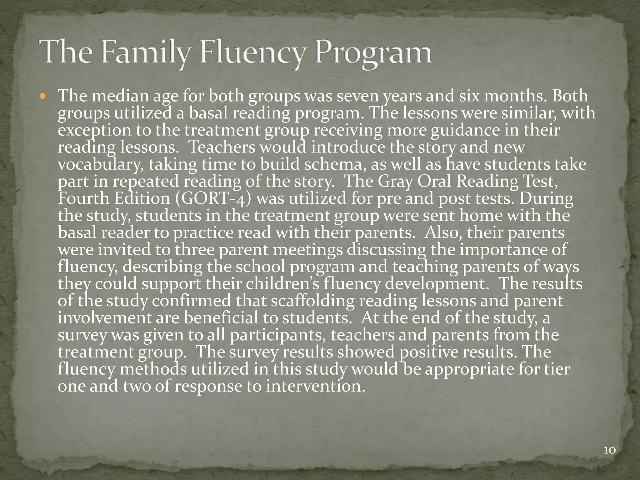  The median age for both groups was seven years and six months. Both
groups utilized a basal reading program. The lessons were similar, with
exception to the treatment group receiving more guidance in their
reading lessons. Teachers would introduce the story and new
vocabulary, taking time to build schema, as well as have students take
part in repeated reading of the story. The Gray Oral Reading Test,
Fourth Edition (GORT-4) was utilized for pre and post tests. During
the study, students in the treatment group were sent home with the
basal reader to practice read with their parents. Also, their parents
were invited to three parent meetings discussing the importance of
fluency, describing the school program and teaching parents of ways
they could support their children’s fluency development. The results
of the study confirmed that scaffolding reading lessons and parent
involvement are beneficial to students. At the end of the study, a
survey was given to all participants, teachers and parents from the
treatment group. The survey results showed positive results. The
fluency methods utilized in this study would be appropriate for tier
one and two of response to intervention.
10
 