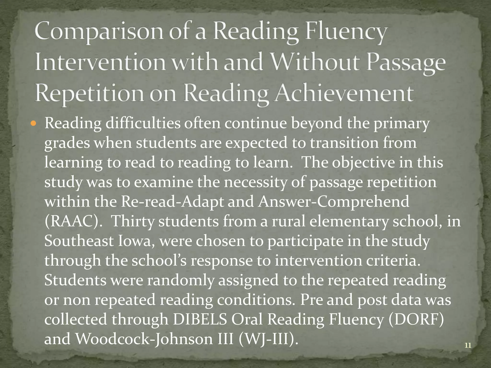  Reading difficulties often continue beyond the primary
grades when students are expected to transition from
learning to read to reading to learn. The objective in this
study was to examine the necessity of passage repetition
within the Re-read-Adapt and Answer-Comprehend
(RAAC). Thirty students from a rural elementary school, in
Southeast Iowa, were chosen to participate in the study
through the school’s response to intervention criteria.
Students were randomly assigned to the repeated reading
or non repeated reading conditions. Pre and post data was
collected through DIBELS Oral Reading Fluency (DORF)
and Woodcock-Johnson III (WJ-III). 11
 