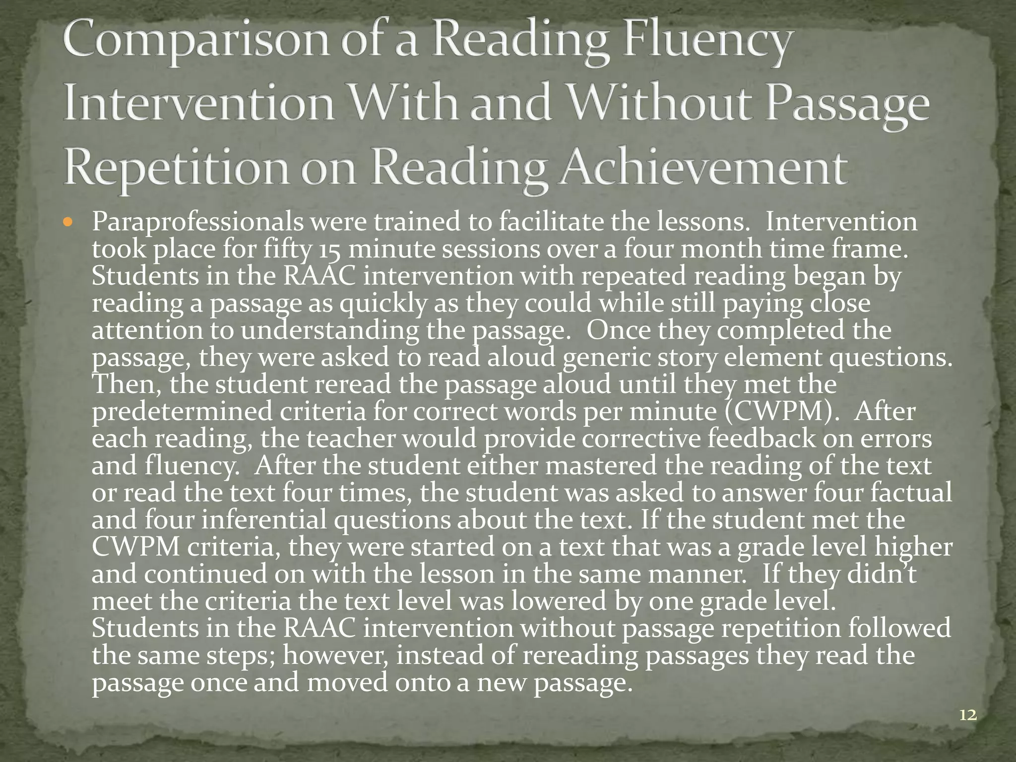  Paraprofessionals were trained to facilitate the lessons. Intervention
took place for fifty 15 minute sessions over a four month time frame.
Students in the RAAC intervention with repeated reading began by
reading a passage as quickly as they could while still paying close
attention to understanding the passage. Once they completed the
passage, they were asked to read aloud generic story element questions.
Then, the student reread the passage aloud until they met the
predetermined criteria for correct words per minute (CWPM). After
each reading, the teacher would provide corrective feedback on errors
and fluency. After the student either mastered the reading of the text
or read the text four times, the student was asked to answer four factual
and four inferential questions about the text. If the student met the
CWPM criteria, they were started on a text that was a grade level higher
and continued on with the lesson in the same manner. If they didn’t
meet the criteria the text level was lowered by one grade level.
Students in the RAAC intervention without passage repetition followed
the same steps; however, instead of rereading passages they read the
passage once and moved onto a new passage.
12
 
