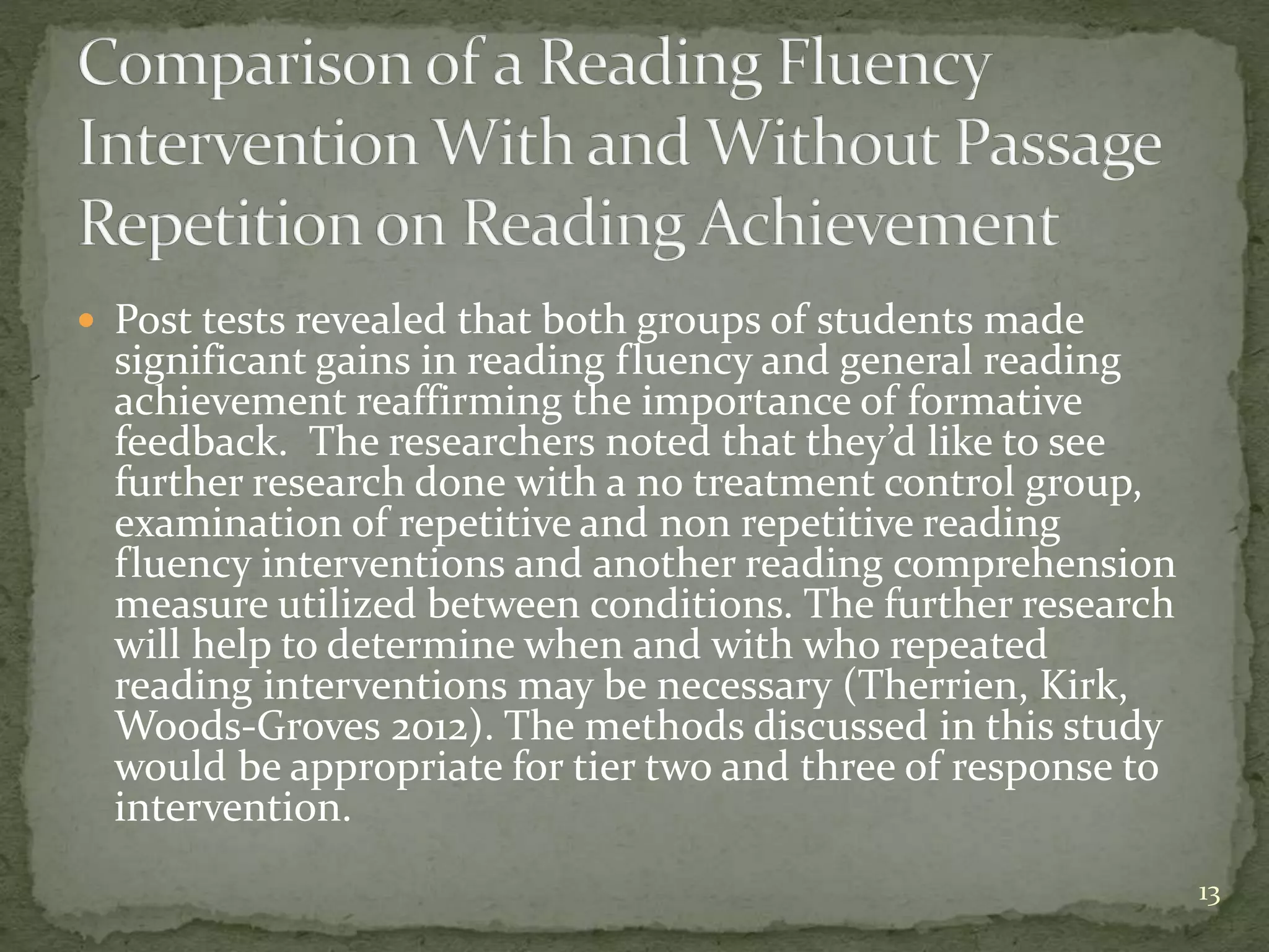  Post tests revealed that both groups of students made
significant gains in reading fluency and general reading
achievement reaffirming the importance of formative
feedback. The researchers noted that they’d like to see
further research done with a no treatment control group,
examination of repetitive and non repetitive reading
fluency interventions and another reading comprehension
measure utilized between conditions. The further research
will help to determine when and with who repeated
reading interventions may be necessary (Therrien, Kirk,
Woods-Groves 2012). The methods discussed in this study
would be appropriate for tier two and three of response to
intervention.
13
 