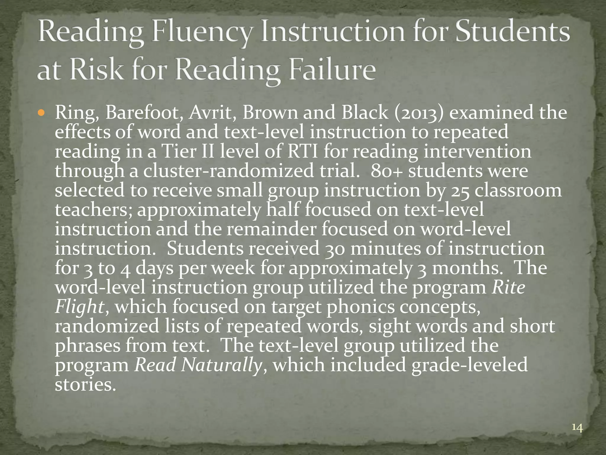  Ring, Barefoot, Avrit, Brown and Black (2013) examined the
effects of word and text-level instruction to repeated
reading in a Tier II level of RTI for reading intervention
through a cluster-randomized trial. 80+ students were
selected to receive small group instruction by 25 classroom
teachers; approximately half focused on text-level
instruction and the remainder focused on word-level
instruction. Students received 30 minutes of instruction
for 3 to 4 days per week for approximately 3 months. The
word-level instruction group utilized the program Rite
Flight, which focused on target phonics concepts,
randomized lists of repeated words, sight words and short
phrases from text. The text-level group utilized the
program Read Naturally, which included grade-leveled
stories.
14
 