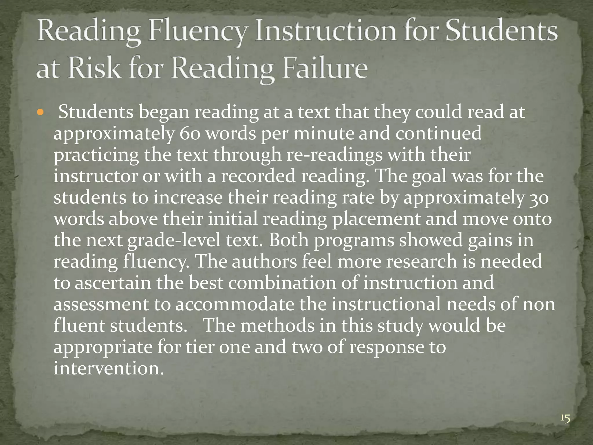  Students began reading at a text that they could read at
approximately 60 words per minute and continued
practicing the text through re-readings with their
instructor or with a recorded reading. The goal was for the
students to increase their reading rate by approximately 30
words above their initial reading placement and move onto
the next grade-level text. Both programs showed gains in
reading fluency. The authors feel more research is needed
to ascertain the best combination of instruction and
assessment to accommodate the instructional needs of non
fluent students. The methods in this study would be
appropriate for tier one and two of response to
intervention.
15
 