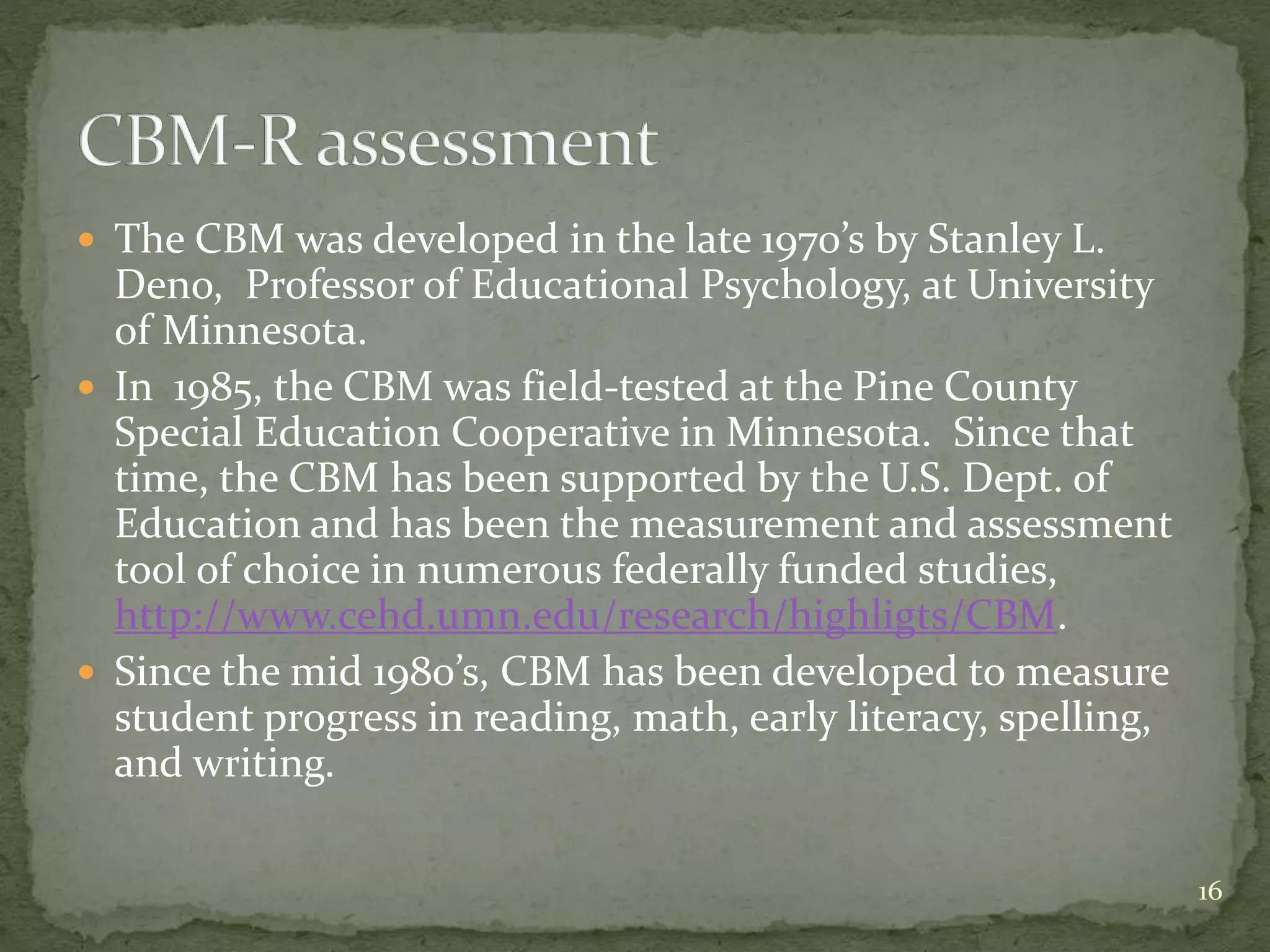  The CBM was developed in the late 1970’s by Stanley L.
Deno, Professor of Educational Psychology, at University
of Minnesota.
 In 1985, the CBM was field-tested at the Pine County
Special Education Cooperative in Minnesota. Since that
time, the CBM has been supported by the U.S. Dept. of
Education and has been the measurement and assessment
tool of choice in numerous federally funded studies,
http://www.cehd.umn.edu/research/highligts/CBM.
 Since the mid 1980’s, CBM has been developed to measure
student progress in reading, math, early literacy, spelling,
and writing.
16
 